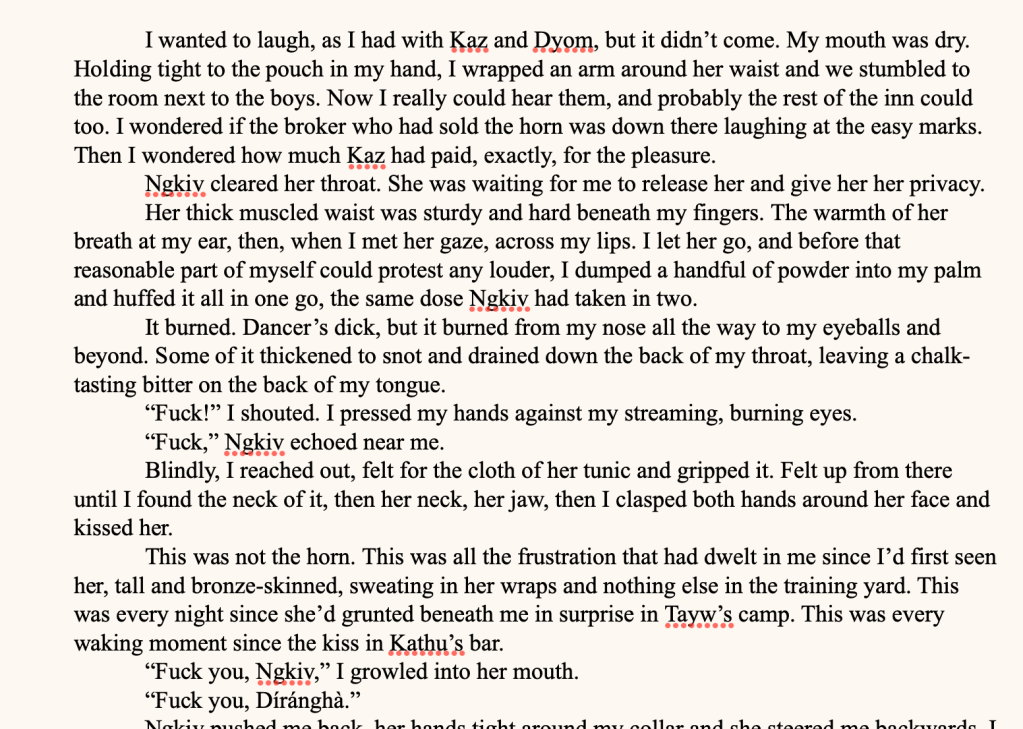 I wanted to laugh, as I had with Kaz and Dyom, but it didn’t come. My mouth was dry. Holding tight to the pouch in my hand, I wrapped an arm around her waist and we stumbled to the room next to the boys. Now I really could hear them, and probably the rest of the inn could too. I wondered if the broker who had sold the horn was down there laughing at the easy marks. Then I wondered how much Kaz had paid, exactly, for the pleasure.
Ngkiv cleared her throat. She was waiting for me to release her and give her her privacy.
Her thick muscled waist was sturdy and hard beneath my fingers. The warmth of her breath at my ear, then, when I met her gaze, across my lips. I let her go, and before that reasonable part of myself could protest any louder, I dumped a handful of powder into my palm and huffed it all in one go, the same dose Ngkiv had taken in two.
It burned. Dancer’s dick, but it burned from my nose all the way to my eyeballs and beyond. Some of it thickened to snot and drained down the back of my throat, leaving a chalk-tasting bitter on the back of my tongue.
“Fuck!” I shouted. I pressed my hands against my streaming, burning eyes.
“Fuck,” Ngkiv echoed near me.
Blindly, I reached out, felt for the cloth of her tunic and gripped it. Felt up from there until I found the neck of it, then her neck, her jaw, then I clasped both hands around her face and kissed her.
This was not the horn. This was all the frustration that had dwelt in me since I’d first seen her, tall and bronze-skinned, sweating in her wraps and nothing else in the training yard. This was every night since she’d grunted beneath me in surprise in Tayw’s camp. This was every waking moment since the kiss in Kathu’s bar.
“Fuck you, Ngkiv,” I growled into her mouth.
“Fuck you, Díránghà.”